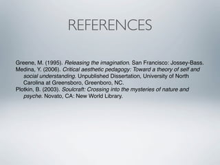 REFERENCES

Greene, M. (1995). Releasing the imagination. San Francisco: Jossey-Bass.
Medina, Y. (2006). Critical aesthetic pedagogy: Toward a theory of self and
   social understanding. Unpublished Dissertation, University of North
   Carolina at Greensboro, Greenboro, NC.
Plotkin, B. (2003). Soulcraft: Crossing into the mysteries of nature and
   psyche. Novato, CA: New World Library.
 