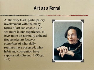 Art as a Portal

At the very least, participatory
involvement with the many
forms of art can enable us to
see more in our experience, to
hear more on normally unheard
frequencies, to become
conscious of what daily
routines have obscured, what
habit and convention have
suppressed. (Greene, 1995, p.
123)                                    1917 -
 