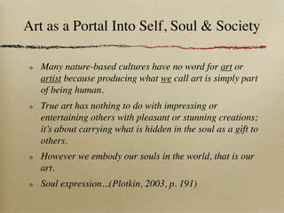 Art as a Portal Into Self, Soul & Society

   Many nature-based cultures have no word for art or
   artist because producing what we call art is simply part
   of being human.
   True art has nothing to do with impressing or
   entertaining others with pleasant or stunning creations;
   it’s about carrying what is hidden in the soul as a gift to
   others.
   However we embody our souls in the world, that is our
   art.
   Soul expression...(Plotkin, 2003, p. 191)
 