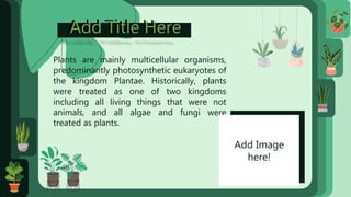 Add Title Here
Add Title Here
Plants are mainly multicellular organisms,
predominantly photosynthetic eukaryotes of
the kingdom Plantae. Historically, plants
were treated as one of two kingdoms
including all living things that were not
animals, and all algae and fungi were
treated as plants.
Add Image
here!
 