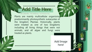 Add Title Here
Add Title Here
Plants are mainly multicellular organisms,
predominantly photosynthetic eukaryotes of
the kingdom Plantae. Historically, plants
were treated as one of two kingdoms
including all living things that were not
animals, and all algae and fungi were
treated as plants.
Add Image
here!
 