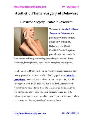 http://www.facesandfigures.com                      Ph - 3026560214


 Aesthetic Plastic Surgery of Delaware

       Cosmetic Surgery Center in Delaware

                                      Welcome to Aesthetic Plastic
                                      Surgery of Delaware, the
                                      premiere cosmetic surgery
                                      center in Wilmington,
                                      Delaware. Our Board
                                      Certified Plastic Surgeons
                                      provide superior results in
face, breast and body contouring procedures to patients from
Delaware, Pennsylvania, New Jersey, Maryland and beyond.


Dr. deLeeuw is Board Certified in Plastic Surgery, has more than
twenty years of experience and exclusively performs cosmetic
procedures in our fully accredited, on site surgical facility. Dr.
Lonergan is Board Certified and performs both cosmetic and
reconstructive procedures. This site is dedicated to making you
more informed about how cosmetic procedures can not only
enhance your appearance, but also improve your self esteem. Many
procedures require only weekend recovery times.




http://www.facesandfigures.com                      Ph - 3026560214
 