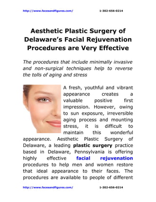 http://www.facesandfigures.com/   1-302-656-0214




  Aesthetic Plastic Surgery of
Delaware’s Facial Rejuvenation
 Procedures are Very Effective

The procedures that include minimally invasive
and non-surgical techniques help to reverse
the tolls of aging and stress

                  A fresh, youthful and vibrant
                  appearance        creates      a
                  valuable      positive     first
                  impression. However, owing
                  to sun exposure, irreversible
                  aging process and mounting
                  stress, it is difficult to
                  maintain     this     wonderful
appearance. Aesthetic Plastic Surgery of
Delaware, a leading plastic surgery practice
based in Delaware, Pennsylvania is offering
highly    effective     facial     rejuvenation
procedures to help men and women restore
that ideal appearance to their faces. The
procedures are available to people of different

http://www.facesandfigures.com/   1-302-656-0214
 