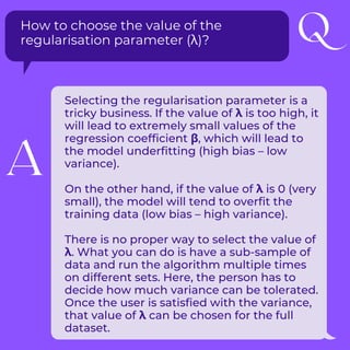 How to choose the value of the
regularisation parameter (λ)?
Selecting the regularisation parameter is a
tricky business. If the value of λ is too high, it
will lead to extremely small values of the
regression coefficient β, which will lead to
the model underfitting (high bias – low
variance).
On the other hand, if the value of λ is 0 (very
small), the model will tend to overfit the
training data (low bias – high variance).
There is no proper way to select the value of
λ. What you can do is have a sub-sample of
data and run the algorithm multiple times
on different sets. Here, the person has to
decide how much variance can be tolerated.
Once the user is satisfied with the variance,
that value of λ can be chosen for the full
dataset.
Q
A
 
