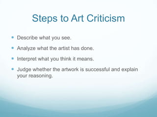 Steps to Art Criticism
 Describe what you see.
 Analyze what the artist has done.
 Interpret what you think it means.
 Judge whether the artwork is successful and explain
  your reasoning.
 