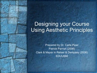Designing your Course Using Aesthetic Principles Prepared by Dr. Carla Piper Patrick Parrish (2006) Clark & Mayer in Reiser & Dempsey (2006) EDUU566 