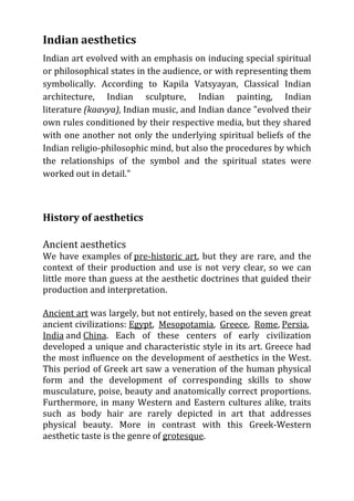 Indian aesthetics
Indian art evolved with an emphasis on inducing special spiritual
or philosophical states in the audience, or with representing them
symbolically. According to Kapila Vatsyayan, Classical Indian
architecture, Indian sculpture, Indian painting, Indian
literature (kaavya), Indian music, and Indian dance "evolved their
own rules conditioned by their respective media, but they shared
with one another not only the underlying spiritual beliefs of the
Indian religio-philosophic mind, but also the procedures by which
the relationships of the symbol and the spiritual states were
worked out in detail."



History of aesthetics

Ancient aesthetics
We have examples of pre-historic art, but they are rare, and the
context of their production and use is not very clear, so we can
little more than guess at the aesthetic doctrines that guided their
production and interpretation.

Ancient art was largely, but not entirely, based on the seven great
ancient civilizations: Egypt, Mesopotamia, Greece, Rome, Persia,
India and China. Each of these centers of early civilization
developed a unique and characteristic style in its art. Greece had
the most influence on the development of aesthetics in the West.
This period of Greek art saw a veneration of the human physical
form and the development of corresponding skills to show
musculature, poise, beauty and anatomically correct proportions.
Furthermore, in many Western and Eastern cultures alike, traits
such as body hair are rarely depicted in art that addresses
physical beauty. More in contrast with this Greek-Western
aesthetic taste is the genre of grotesque.
 