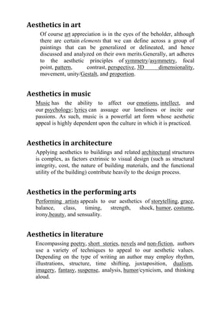 Aesthetics in art
    Of course art appreciation is in the eyes of the beholder, although
    there are certain elements that we can define across a group of
    paintings that can be generalized or delineated, and hence
    discussed and analyzed on their own merits.Generally, art adheres
    to the aesthetic principles of symmetry/asymmetry, focal
    point, pattern,      contrast, perspective, 3D      dimensionality,
    movement, unity/Gestalt, and proportion.


Aesthetics in music
  Music has the ability to affect our emotions, intellect, and
  our psychology; lyrics can assuage our loneliness or incite our
  passions. As such, music is a powerful art form whose aesthetic
  appeal is highly dependent upon the culture in which it is practiced.


Aesthetics in architecture
  Applying aesthetics to buildings and related architectural structures
  is complex, as factors extrinsic to visual design (such as structural
  integrity, cost, the nature of building materials, and the functional
  utility of the building) contribute heavily to the design process.


Aesthetics in the performing arts
  Performing artists appeals to our aesthetics of storytelling, grace,
  balance,    class,   timing,   strength,   shock, humor, costume,
  irony,beauty, and sensuality.


Aesthetics in literature
  Encompassing poetry, short stories, novels and non-fiction, authors
  use a variety of techniques to appeal to our aesthetic values.
  Depending on the type of writing an author may employ rhythm,
  illustrations, structure, time shifting, juxtaposition, dualism,
  imagery, fantasy, suspense, analysis, humor/cynicism, and thinking
  aloud.
 