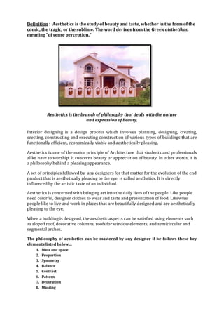 Definition : Aesthetics is the study of beauty and taste, whether in the form of the
comic, the tragic, or the sublime. The word derives from the Greek aisthetikos,
meaning "of sense perception."




           Aesthetics is the branch of philosophy that deals with the nature
                               and expression of beauty.

Interior designihg is a design process which involves planning, designing, creating,
erecting, constructing and executing construction of various types of buildings that are
functionally efficient, economically viable and aesthetically pleasing.

Aesthetics is one of the major principle of Architecture that students and professionals
alike have to worship. It concerns beauty or appreciation of beauty. In other words, it is
a philosophy behind a pleasing appearance.

A set of principles followed by any designers for that matter for the evolution of the end
product that is aesthetically pleasing to the eye, is called aesthetics. It is directly
influenced by the artistic taste of an individual.

Aesthetics is concerned with bringing art into the daily lives of the people. Like people
need colorful, designer clothes to wear and taste and presentation of food. Likewise,
people like to live and work in places that are beautifully designed and are aesthetically
pleasing to the eye.

When a building is designed, the aesthetic aspects can be satisfied using elements such
as sloped roof, decorative columns, roofs for window elements, and semicircular and
segmental arches.

The philosophy of aesthetics can be mastered by any designer if he follows these key
elements listed below…
    1.   Mass and space
    2.   Proportion
    3.   Symmetry
    4.   Balance
    5.   Contrast
    6.   Pattern
    7.   Decoration
    8.   Massing
 