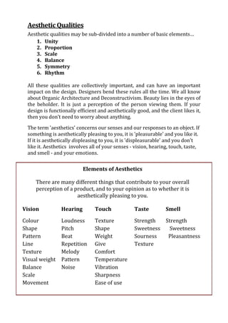 Aesthetic Qualities
  Aesthetic qualities may be sub-divided into a number of basic elements…
     1. Unity
     2. Proportion
     3. Scale
     4. Balance
     5. Symmetry
     6. Rhythm

  All these qualities are collectively important, and can have an important
  impact on the design. Designers bend these rules all the time. We all know
  about Organic Architecture and Deconstructivism. Beauty lies in the eyes of
  the beholder. It is just a perception of the person viewing them. If your
  design is functionally efficient and aesthetically good, and the client likes it,
  then you don’t need to worry about anything.

  The term 'aesthetics' concerns our senses and our responses to an object. If
  something is aesthetically pleasing to you, it is 'pleasurable' and you like it.
  If it is aesthetically displeasing to you, it is 'displeasurable' and you don't
  like it. Aesthetics involves all of your senses - vision, hearing, touch, taste,
  and smell - and your emotions.


                           Elements of Aesthetics

     There are many different things that contribute to your overall
     perception of a product, and to your opinion as to whether it is
                      aesthetically pleasing to you.

Vision           Hearing         Touch              Taste         Smell

Colour           Loudness        Texture            Strength  Strength
Shape            Pitch           Shape              Sweetness   Sweetness
Pattern          Beat            Weight             Sourness   Pleasantness
Line             Repetition      Give               Texture
Texture          Melody          Comfort
Visual weight    Pattern         Temperature
Balance          Noise           Vibration
Scale                            Sharpness
Movement                         Ease of use
 