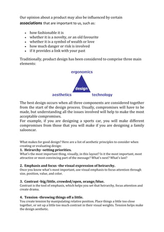 Our opinion about a product may also be influenced by certain
associations that are important to us, such as:

       how fashionable it is
       whether it is a novelty, or an old favourite
       whether it is a symbol of wealth or love
       how much danger or risk is involved
       if it provides a link with your past

Traditionally, product design has been considered to comprise three main
elements:




The best design occurs when all three components are considered together
from the start of the design process. Usually, compromises will have to be
made, but understanding all the issues involved will help to make the most
acceptable compromises.
For example, if you are designing a sports car, you will make different
compromises from those that you will make if you are designing a family
salooncar.


What makes for good design? Here are a list of aesthetic principles to consider when
creating or evaluating design:
1. Heirarchy -setting priorities.
What's the most important thing, visually, in this layout? Is it the most important, most
attractive or most convincing part of the message? What's next? What's last?

2. Emphasis and focus -the visual expression of heirarchy.
Once you know what's most important, use visual emphasis to focus attention through
size, position, value, and color.

3. Contrast -big/little, crowded/open, orange/blue.
Contrast is the tool of emphasis, which helps you set that heirarchy, focus attention and
create drama.

4. Tension -throwing things off a little.
You create tension by manipulating relative position. Place things a little too close
together, or set up a little too much contrast in their visual weights. Tension helps make
the design aesthetic.
 