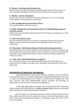 5. Balance -creating a gravitational axis.
Balance doesn't have to be symmetry. By opposing dense detail with open space, or
heavy elements with lighter ones, balance can be asymmetric and, again, athletic.

6. Rhythm -variety and pattern.
Variety relieves the eye, and pattern helps the mind make sense of it. In multipage
works, rhythm creates pacing across the whole.

7. Flow -leading the eye across the surface.
This should happen in a desired sequence.

8. Depth -leading the eye beyond the surface, or making things jump out
from the surface.
Depth is the most inherently contradictory illusion of 2D design, and therfore, one of the
most compelling.

9. Scale -the illusion of size.
The size of elements relative to one another is important, of course, but the size of
things in relation to the format and the size of the format itself are also worth
considering.

10. Movement -the illusion of physical interaction among elements.
Usually figurative -with elements angled or poised like bodies in motion -movement can
also be created with such optical effects as linear repetition, visual vortexes and the like.
Used deliberately, suggested movement can have a marked emotional and physical
impact on a viewer.

11. Unity -that which holds the piece together.
Color can unify a design, as can a grid, visuals that represent related subjects or a
consistant style of imagery. In an age of over-stimulation and cacophony, unity is often
underrated.



Aesthetics in interior designing
         A general definition of beauty and aesthetic excellence would be difficult,
but fortunately there are a number of generally accepted principles that can be used
to achieve an understanding of the aesthetic considerations in design. One must
note, however, that such understanding requires exposure and learning; an
appreciation of any form of art needs such a background.

          A thorough appreciation of design must go beyond the first impression.
Thefirst impression of the interior of a Gothic cathedral might be that it is somewhat
dark or gloomy, but, by the time the visitor senses its .

         Interior design is an extremely important element of decorating any home.
Those with an eye for style and a good use of space can often help people to make
their home look interesting and inviting. So, Aesthetics plays very vital role in
interior designing.
 