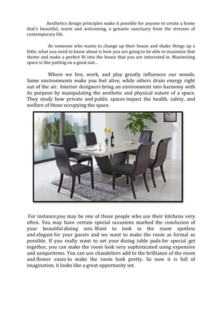 Aesthetics design principles make it possible for anyone to create a home
that's beautiful, warm and welcoming, a genuine sanctuary from the stresses of
contemporary life.

          As someone who wants to change up their house and shake things up a
little, what you need to know about is how you are going to be able to maximise that
theme and make a perfect fit into the house that you are interested in. Maximising
space is like putting on a good suit…

          Where we live, work, and play greatly influences our moods.
Some environments make you feel alive, while others drain energy right
out of the air. Interior designers bring an environment into harmony with
its purpose by manipulating the aesthetic and physical nature of a space.
They study how private and public spaces impact the health, safety, and
welfare of those occupying the space.




 For instance,you may be one of those people who use their kitchens very
often. You may have certain special occasions marked the conclusion of
your beautiful dining sets. Want to look in the room spotless
and elegant for your guests and we want to make the room as formal as
possible. If you really want to set your dining table pads for special get
together, you can make the room look very sophisticated using expensive
and uniqueitems. You can use chandeliers add to the brilliance of the room
and flower vases to make the room look pretty. So now it is full of
imagination, it looks like a great opportunity set.
 