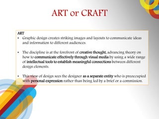 ART or CRAFT
ART
? Graphic design creates striking images and layouts to communicate ideas
and information to different audiences.
? The discipline is at the forefront of creative thought, advancing theory on
how to communicate effectively through visual media by using a wide range
of intellectual tools to establish meaningful connections between different
design elements.
? This view of design sees the designer as a separate entity who is preoccupied
with personal expression rather than being led by a brief or a commission.
 