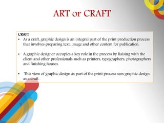 ART or CRAFT
CRAFT
? As a craft, graphic design is an integral part of the print production process
that involves preparing text, image and other content for publication.
? A graphic designer occupies a key role in the process by liaising with the
client and other professionals such as printers, typographers, photographers
and finishing houses.
? This view of graphic design as part of the print process sees graphic design
as a craft.
 