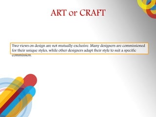 ART or CRAFT
Two views on design are not mutually exclusive. Many designers are commissioned
for their unique styles, while other designers adapt their style to suit a specific
commission.
 