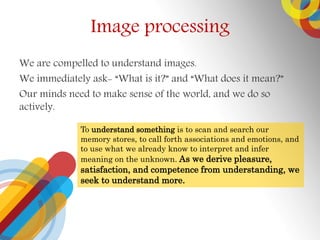 Image processing
We are compelled to understand images.
We immediately ask- What is it? and What does it mean?
Our minds need to make sense of the world, and we do so
actively.
To understand something is to scan and search our
memory stores, to call forth associations and emotions, and
to use what we already know to interpret and infer
meaning on the unknown. As we derive pleasure,
satisfaction, and competence from understanding, we
seek to understand more.
 