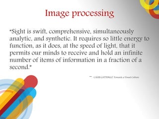 Image processing
Sight is swift, comprehensive, simultaneously
analytic, and synthetic. It requires so little energy to
function, as it does, at the speed of light, that it
permits our minds to receive and hold an infinite
number of items of information in a fraction of a
second.
- CALEB GATTENGO, Towards a Visual Culture
 