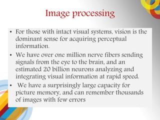 ? For those with intact visual systems, vision is the
dominant sense for acquiring perceptual
information.
? We have over one million nerve fibers sending
signals from the eye to the brain, and an
estimated 20 billion neurons analyzing and
integrating visual information at rapid speed.
? We have a surprisingly large capacity for
picture memory, and can remember thousands
of images with few errors
Image processing
 