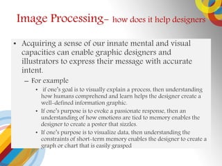 ? Acquiring a sense of our innate mental and visual
capacities can enable graphic designers and
illustrators to express their message with accurate
intent.
C For example
? if ones goal is to visually explain a process, then understanding
how humans comprehend and learn helps the designer create a
well-defined information graphic.
? If ones purpose is to evoke a passionate response, then an
understanding of how emotions are tied to memory enables the
designer to create a poster that sizzles.
? If ones purpose is to visualize data, then understanding the
constraints of short-term memory enables the designer to create a
graph or chart that is easily grasped
Image Processing- how does it help designers
 
