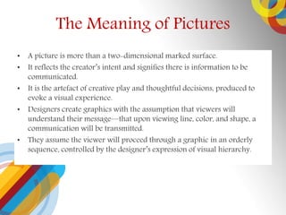 The Meaning of Pictures
? A picture is more than a two-dimensional marked surface.
? It reflects the creators intent and signifies there is information to be
communicated.
? It is the artefact of creative play and thoughtful decisions, produced to
evoke a visual experience.
? Designers create graphics with the assumption that viewers will
understand their messagethat upon viewing line, color, and shape, a
communication will be transmitted.
? They assume the viewer will proceed through a graphic in an orderly
sequence, controlled by the designers expression of visual hierarchy.
 