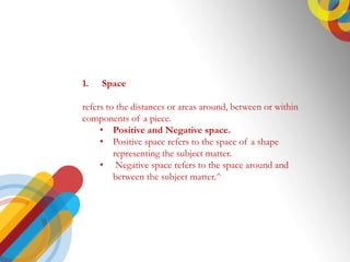 1. Space
refers to the distances or areas around, between or within
components of a piece.
? Positive and Negative space.
? Positive space refers to the space of a shape
representing the subject matter.
? Negative space refers to the space around and
between the subject matter.^
 