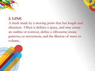 2. LINE
A mark made by a moving point that has length and
direction. Often it defines a space, and may create
an outline or contour, define a silhouette; create
patterns, or movement, and the illusion of mass or
volume.
 