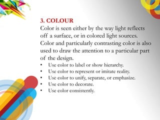 ELEMENTS
3. COLOUR
Color is seen either by the way light reflects
off a surface, or in colored light sources.
Color and particularly contrasting color is also
used to draw the attention to a particular part
of the design.
? Use color to label or show hierarchy.
? Use color to represent or imitate reality.
? Use color to unify, separate, or emphasize.
? Use color to decorate.
? Use color consistently.
 