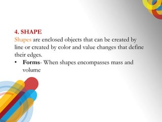 4. SHAPE
Shapes are enclosed objects that can be created by
line or created by color and value changes that define
their edges.
? Forms- When shapes encompasses mass and
volume
 