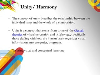 ? The concept of unity describes the relationship between the
individual parts and the whole of a composition.
? Unity is a concept that stems from some of the Gestalt
theories of visual perception and psychology, specifically
those dealing with how the human brain organizes visual
information into categories, or groups.
? To bring visual and conceptual harmony
Unity/ Harmony
 