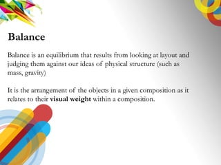 Balance is an equilibrium that results from looking at layout and
judging them against our ideas of physical structure (such as
mass, gravity)
It is the arrangement of the objects in a given composition as it
relates to their visual weight within a composition.
Balance
 
