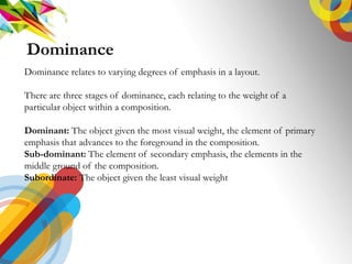 Dominance
Dominance relates to varying degrees of emphasis in a layout.
There are three stages of dominance, each relating to the weight of a
particular object within a composition.
Dominant: The object given the most visual weight, the element of primary
emphasis that advances to the foreground in the composition.
Sub-dominant: The element of secondary emphasis, the elements in the
middle ground of the composition.
Subordinate: The object given the least visual weight
 