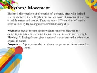 Rhythm is the repetition or alternation of elements, often with defined
intervals between them. Rhythm can create a sense of movement, and can
establish pattern and texture. There are many different kinds of rhythm,
often defined by the feeling it evokes when looking at it.
Regular: A regular rhythm occurs when the intervals between the
elements, and often the elements themselves, are similar in size or length.
Flowing: A flowing rhythm gives a sense of movement, and is often more
organic in nature.
Progressive: A progressive rhythm shows a sequence of forms through a
progression of steps.
Rhythm/ Movement
 