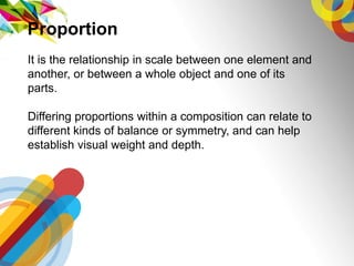 It is the relationship in scale between one element and
another, or between a whole object and one of its
parts.
Differing proportions within a composition can relate to
different kinds of balance or symmetry, and can help
establish visual weight and depth.
Proportion
 