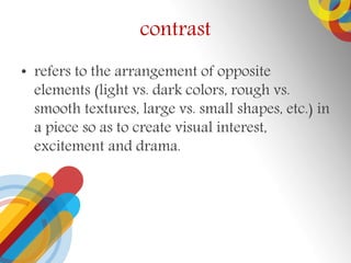 contrast
? refers to the arrangement of opposite
elements (light vs. dark colors, rough vs.
smooth textures, large vs. small shapes, etc.) in
a piece so as to create visual interest,
excitement and drama.
 