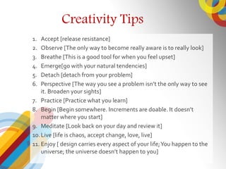 Creativity Tips
1. Accept [release resistance]
2. Observe [The only way to become really aware is to really look]
3. Breathe [This is a good tool for when you feel upset]
4. Emerge[go with your natural tendencies]
5. Detach [detach from your problem]
6. Perspective [The way you see a problem isnt the only way to see
it. Broaden your sights]
7. Practice [Practice what you learn]
8. Begin [Begin somewhere. Increments are doable. It doesnt
matter where you start]
9. Meditate [Look back on your day and review it]
10.Live [life is chaos, accept change, love, live]
11. Enjoy [ design carries every aspect of your life;You happen to the
universe; the universe doesnt happen to you]
 