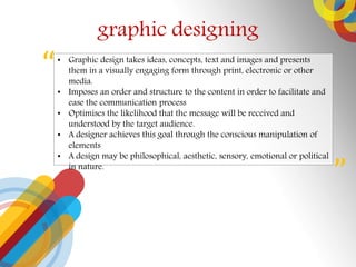 graphic designing
? Graphic design takes ideas, concepts, text and images and presents
them in a visually engaging form through print, electronic or other
media.
? Imposes an order and structure to the content in order to facilitate and
ease the communication process
? Optimises the likelihood that the message will be received and
understood by the target audience.
? A designer achieves this goal through the conscious manipulation of
elements
? A design may be philosophical, aesthetic, sensory, emotional or political
in nature.


 
