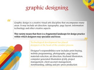 graphic designing
Graphic design is a creative visual arts discipline that encompasses many
areas. It may include art direction, typography, page layout, information
technology and other creative aspects.
This variety means that there is a fragmented landscape for design practice
within which designers may specialise and focus.


Technological development has placed
designers at the heart of the creative process.
Designers responsibilities now includes print buying,
website programming, photography, page layout,
materials selection, art direction, freehand illustration,
computer generated illustration (CGI), project
management, client account management,
storyboarding, editing and pre-press production
 