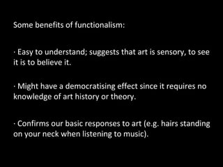 Some benefits of functionalism:
· Easy to understand; suggests that art is sensory, to see
it is to believe it.
· Might have a democratising effect since it requires no
knowledge of art history or theory.
· Confirms our basic responses to art (e.g. hairs standing
on your neck when listening to music).
 