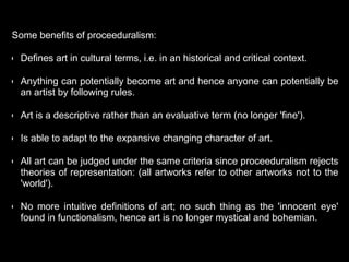Some benefits of proceeduralism:
• Defines art in cultural terms, i.e. in an historical and critical context.
• Anything can potentially become art and hence anyone can potentially be
an artist by following rules.
• Art is a descriptive rather than an evaluative term (no longer 'fine').
• Is able to adapt to the expansive changing character of art.
• All art can be judged under the same criteria since proceeduralism rejects
theories of representation: (all artworks refer to other artworks not to the
'world').
• No more intuitive definitions of art; no such thing as the 'innocent eye'
found in functionalism, hence art is no longer mystical and bohemian.
 
