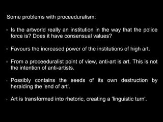 Some problems with proceeduralism:
• Is the artworld really an institution in the way that the police
force is? Does it have consensual values?
• Favours the increased power of the institutions of high art.
• From a proceeduralist point of view, anti-art is art. This is not
the intention of anti-artists.
• Possibly contains the seeds of its own destruction by
heralding the 'end of art'.
• Art is transformed into rhetoric, creating a 'linguistic turn'.
 