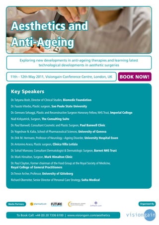 Aesthetics and
  Anti-Ageing
          Exploring new developments in anti-ageing therapies and learning latest
                     technological developments in aesthetic surgeries


 11th - 12th May 2011, Visiongain Conference Centre, London, UK                               BOOK NOW!


  Key Speakers
  Dr. Tatyana Bosh, Director of Clinical Studies, Biomedic Foundation
  Dr. Fausto Viterbo, Plastic surgeon, Sao Paulo State University
  Dr. Gennaro Selvaggi, Plastic and Reconstructive Surgeon Honorary Fellow, NHS Trust, Imperial College
  Niall Kirkpatrick, Surgeon, The Consulting Suite
  Dr. Paul Banwell, Consultant Cosmetic and Plastic Surgeon, Paul Banwell Clinic
  Dr. Yogeshvar N. Kalia, School of Pharmaceutical Sciences, University of Geneva
  Dr. Dirk M. Hermann, Professor of Neurology –Ageing Disorder, University Hospital Essen
  Dr. Antonino Araco, Plastic surgeon, Clinica Villa Letizia
  Dr. Sohail Mansoor, Consultant Dermatologist & Dermatologic Surgeon, Barnet NHS Trust
  Dr. Mark Himalton, Surgeon, Mark Himalton Clinic
  Dr. Paul Clayton, Former chairman of the Food Group at the Royal Society of Medicine,
  Royal College of General Practitioners
  Dr.Trevor Archer, Professor, University of Göteborg
  Richard Oberreiter, Senior Director of Personal Care Strategy, Solta Medical




                                      Driving the Industry Forward | www.futurepharmaus.com




Media Partners                                                                                            Organised By




       To Book Call: +44 (0) 20 7336 6100 | www.visiongain.com/aesthetics
 