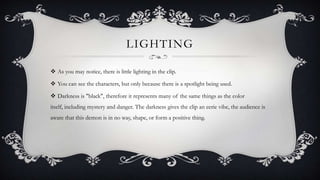 LIGHTING
 As you may notice, there is little lighting in the clip.
 You can see the characters, but only because there is a spotlight being used.
 Darkness is "black", therefore it represents many of the same things as the color
itself, including mystery and danger. The darkness gives the clip an eerie vibe, the audience is
aware that this demon is in no way, shape, or form a positive thing.
 