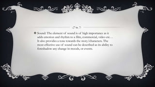  Sound: The element of sound is of high importance as it
adds emotion and rhythm to a film, commercial, video etc…
It also provides a tone towards the story/characters. The
most effective use of sound can be described as its ability to
foreshadow any change in moods, or events.
 