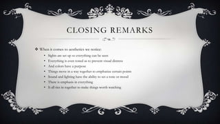 CLOSING REMARKS
 When it comes to aesthetics we notice:
• Sights are set up so everything can be seen
• Everything is even toned as to prevent visual distress
• And colors have a purpose
• Things move in a way together to emphasize certain points
• Sound and lighting have the ability to set a tone or mood
• There is emphasis in everything
• It all ties in together to make things worth watching
 