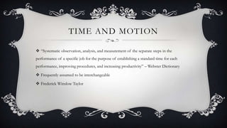 TIME AND MOTION
 “Systematic observation, analysis, and measurement of the separate steps in the
performance of a specific job for the purpose of establishing a standard time for each
performance, improving procedures, and increasing productivity” – Webster Dictionary
 Frequently assumed to be interchangeable
 Frederick Winslow Taylor
 
