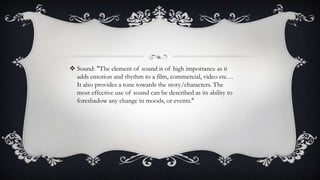  Sound: "The element of sound is of high importance as it
adds emotion and rhythm to a film, commercial, video etc…
It also provides a tone towards the story/characters. The
most effective use of sound can be described as its ability to
foreshadow any change in moods, or events."

 