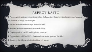 ASPECT RATIO
 Aspect ratio is an image projection attribute that describes the proportional relationship between
the width of an image and its height.
 2 types: Standard 4x3 and High definition 16x9.
 Standard 4x3 ratio most used. (screen of video)
 Advantage of 4x3: width and height are balanced.
 Appropriate for CU and ECU. Does not leave screen space on the sides.
 Relates to the video as it is displayed in a 4x3 screen.

 