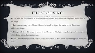 PILLAR-BOXING
 The pillar box effect occurs in widescreen video displays when black bars are placed on the sides of
the image.
 Becomes necessary when film or video not originally designed for widescreen is shown on a
widescreen display.
 Fitting a full-sized 4x3 image in center of a wider screen (16x9), covering the top and bottom portions
of the frame within the picture space.
 The Leftover empty sides are shown, known as side bars or dead zones, resembling pillars, hence the

name.

 