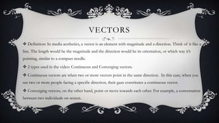 VECTORS
 Definition: In media aesthetics, a vector is an element with magnitude and a direction. Think of it like a
line. The length would be the magnitude and the direction would be its orientation, or which way it’s
pointing, similar to a compass needle.
 2 types used in the video: Continuous and Converging vectors.

 Continuous vectors are when two or more vectors point in the same direction. In this case, when you
see two or more people facing a specific direction, their gaze constitutes a continuous vector.
 Converging vectors, on the other hand, point or move towards each other. For example, a conversation
between two individuals on screen.

 